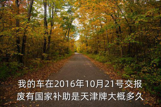 我的車在2016年10月21號交報廢有國家補助是天津牌大概多久