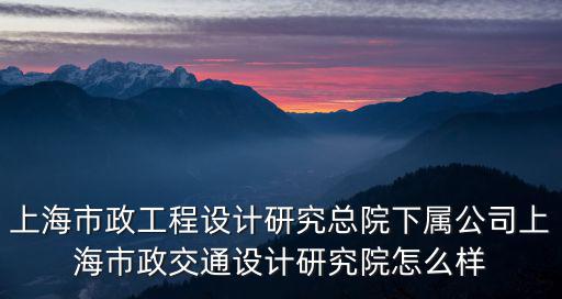 上海市政工程設計研究總院下屬公司上海市政交通設計研究院怎么樣