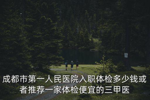 成都市第一人民醫院入職體檢多少錢或者推薦一家體檢便宜的三甲醫