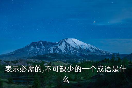 表示必需的,不可缺少的一個成語是什么