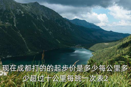 成都市區滴滴起步價是多少，現在成都打的的起步價是多少每公里多少超過十公里每跳一次表2