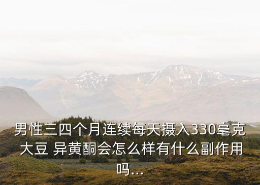 男性三四個月連續(xù)每天攝入330毫克 大豆 異黃酮會怎么樣有什么副作用嗎...
