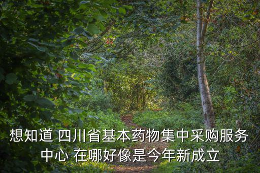 想知道 四川省基本藥物集中采購服務中心 在哪好像是今年新成立