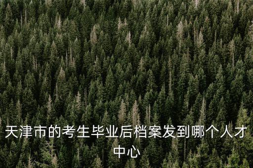 天津市的考生畢業(yè)后檔案發(fā)到哪個人才中心
