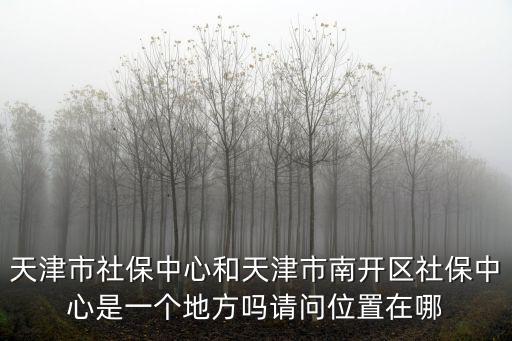 天津市社保中心和天津市南開區社保中心是一個地方嗎請問位置在哪