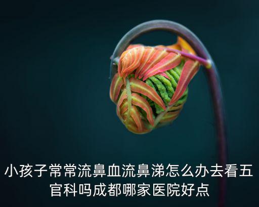 小孩子常常流鼻血流鼻涕怎么辦去看五官科嗎成都哪家醫(yī)院好點(diǎn)