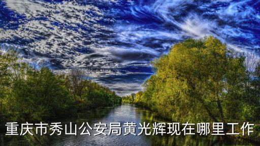 重慶市秀山公安局黃光輝現(xiàn)在哪里工作