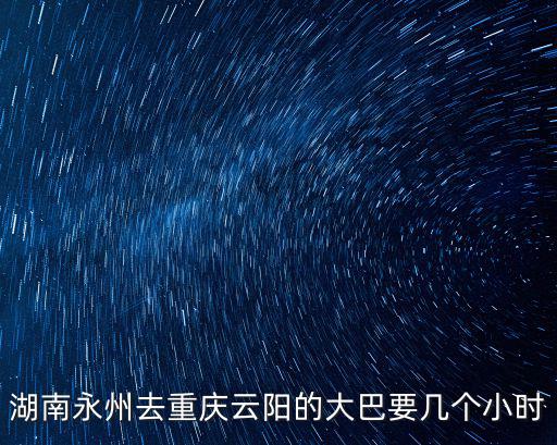 洞口縣到重慶市云陽縣多久，湖南永州去重慶云陽的大巴要幾個小時