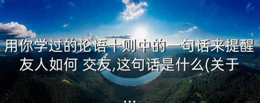 用你學(xué)過的論語十則中的一句話來提醒友人如何 交友,這句話是什么(關(guān)于...