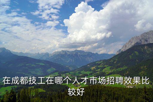 在成都技工在哪個人才市場招聘效果比較好