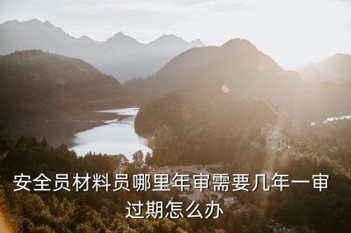 安全員材料員哪里年審需要幾年一審 過期怎么辦