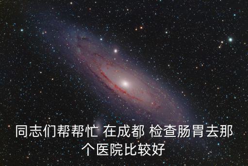 同志們幫幫忙 在成都 檢查腸胃去那個醫院比較好