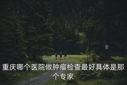 重慶市腫瘤醫院體檢中心康護網，重慶哪個醫院做腫瘤檢查最好具體是那個專家