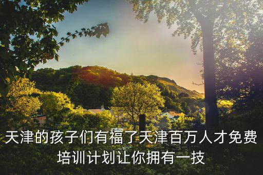 天津市百萬福利培訓查詢，天津的孩子們有福了天津百萬人才免費培訓計劃讓你擁有一技