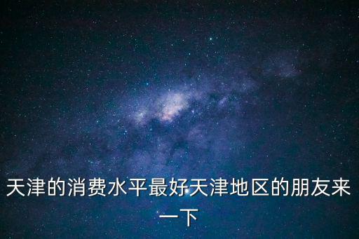 天津的消費水平最好天津地區的朋友來一下
