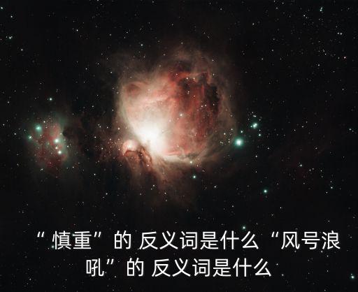 “ 慎重”的 反義詞是什么“風號浪吼”的 反義詞是什么