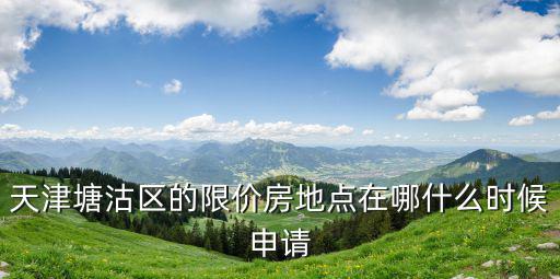 天津塘沽區的限價房地點在哪什么時候申請