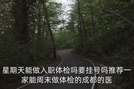 成都市電力醫院體檢，星期天能做入職體檢嗎要掛號嗎推薦一家能周末做體檢的成都的醫