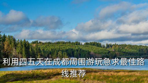 成都市周邊旅游四天推薦，計劃端午期間去成都四日游求成都周邊自助游推薦