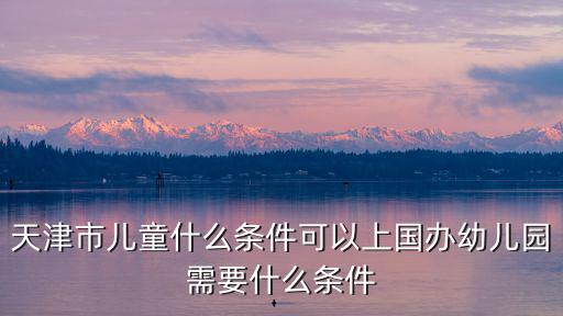 天津市新開幼兒園，天津市兒童什么條件可以上國辦幼兒園需要什么條件