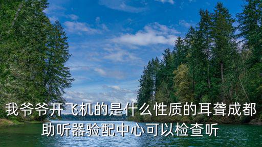我爺爺開飛機(jī)的是什么性質(zhì)的耳聾成都助聽器驗(yàn)配中心可以檢查聽