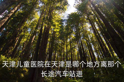 天津市兒童醫(yī)院 地址，天津兒童醫(yī)院在天津是哪個(gè)地方離那個(gè)長(zhǎng)途汽車站進(jìn)