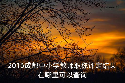2016成都中小學教師職稱評定結果在哪里可以查詢