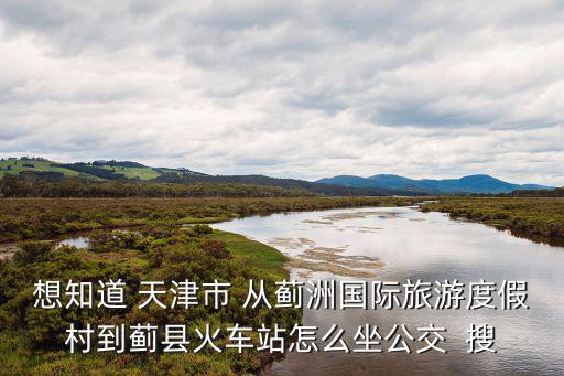 想知道 天津市 從薊洲國際旅游度假村到薊縣火車站怎么坐公交  搜