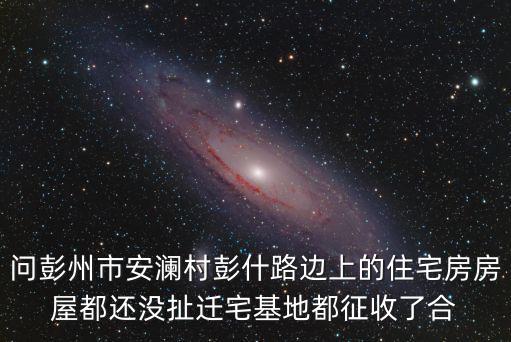 問彭州市安瀾村彭什路邊上的住宅房房屋都還沒扯遷宅基地都征收了合