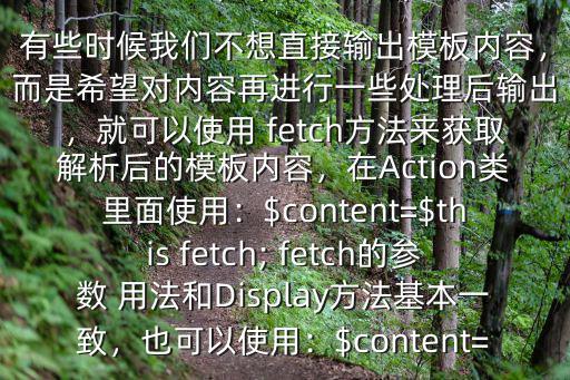 thinkphp中 fetch($有些時候我們不想直接輸出模板內容，而是希望對內容再進行一些處理后輸出，就可以使用 fetch方法來獲取解析后的模板內容，在Action類里面使用：$content=$this fetch; fetch的參數 用法和Display方法基本一致，也可以使用：$content=