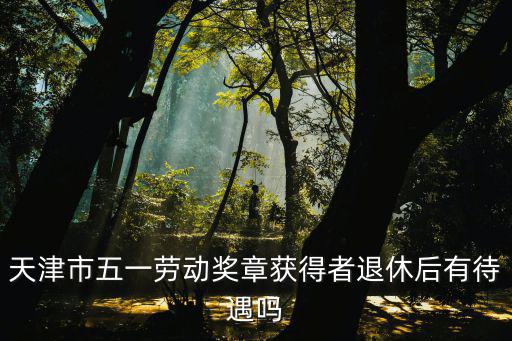 天津市五一勞動獎章獲得者退休后有待遇嗎