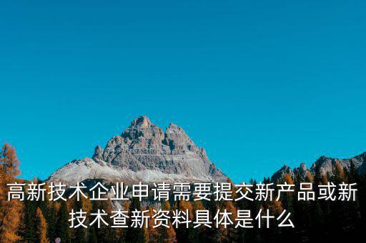 高新技術企業申請需要提交新產品或新技術查新資料具體是什么