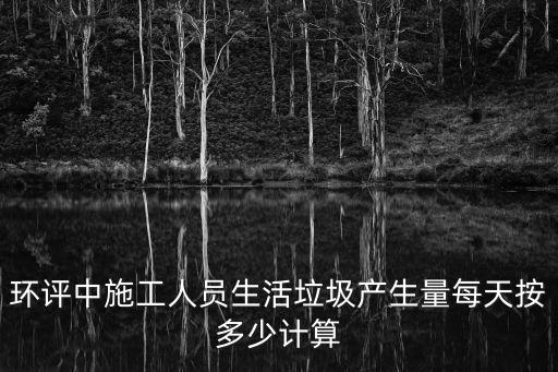 環評中施工人員生活垃圾產生量每天按多少計算