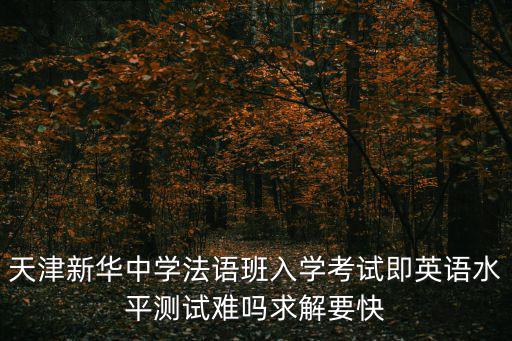 天津新華中學(xué)法語(yǔ)班入學(xué)考試即英語(yǔ)水平測(cè)試難嗎求解要快