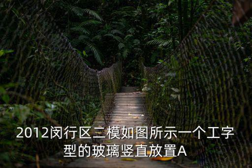 上海閔行小區封了嗎，2012閔行區二模如圖所示一個工字型的玻璃豎直放置A