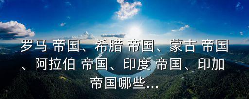 羅馬 帝國、希臘 帝國、蒙古 帝國、阿拉伯 帝國、印度 帝國、印加 帝國哪些...