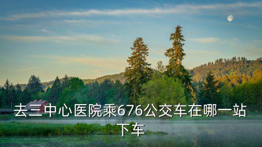 去三中心醫(yī)院乘676公交車在哪一站下車