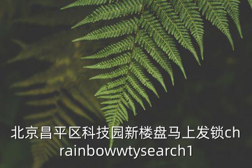 北京昌平區(qū)科技園新樓盤馬上發(fā)鎖chrainbowwtysearch1