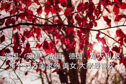 美國、英國、法國、德國、意大利,這5個 西方國家的 美女,大家最喜歡...