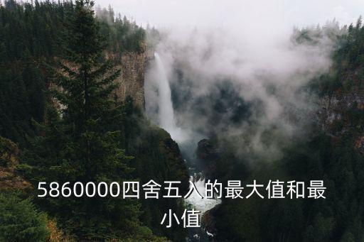 5860000四舍五入的最大值和最小值