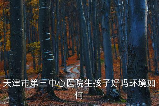 天津市第三中心醫(yī)院生孩子好嗎環(huán)境如何