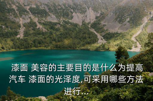  漆面 美容的主要目的是什么為提高汽車 漆面的光澤度,可采用哪些方法進行...