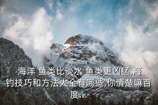  海洋 魚類比淡水 魚類更兇猛,海釣技巧和方法大全有哪些,你清楚嘛百度...