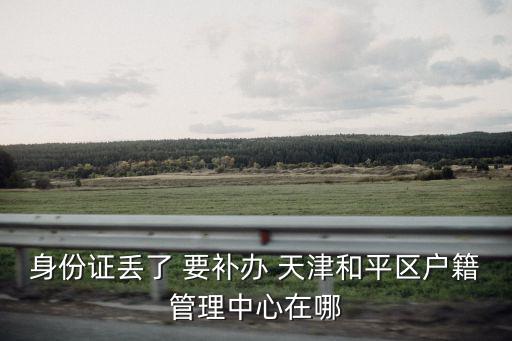 身份證丟了 要補辦 天津和平區戶籍管理中心在哪