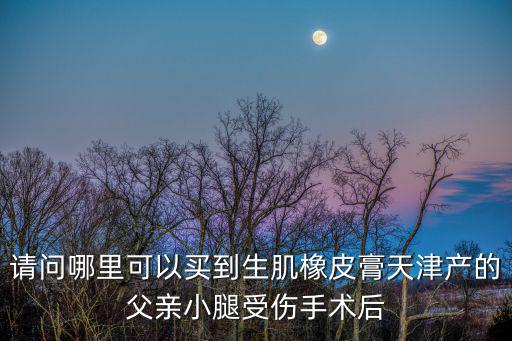 請問哪里可以買到生肌橡皮膏天津產的父親小腿受傷手術后