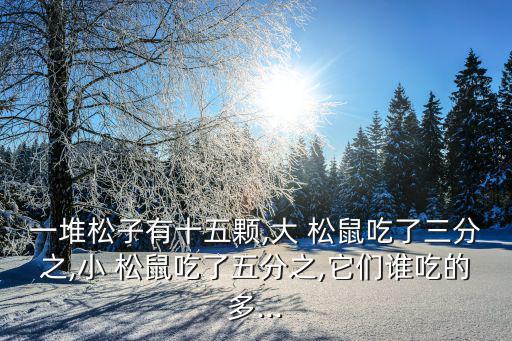 一堆松子有十五顆,大 松鼠吃了三分之,小 松鼠吃了五分之,它們誰吃的多...