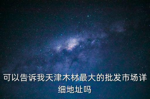 可以告訴我天津木材最大的批發(fā)市場(chǎng)詳細(xì)地址嗎