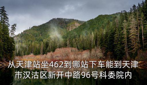 從天津站坐462到哪站下車能到天津市漢沽區(qū)新開中路96號科委院內(nèi)