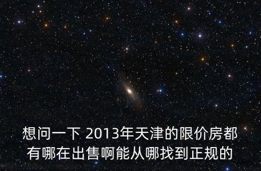 想問一下 2013年天津的限價房都有哪在出售啊能從哪找到正規的