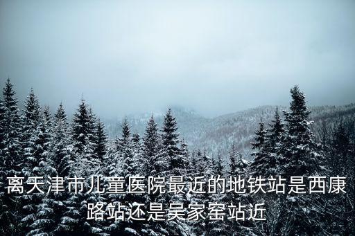 離天津市兒童醫院最近的地鐵站是西康路站還是吳家窯站近